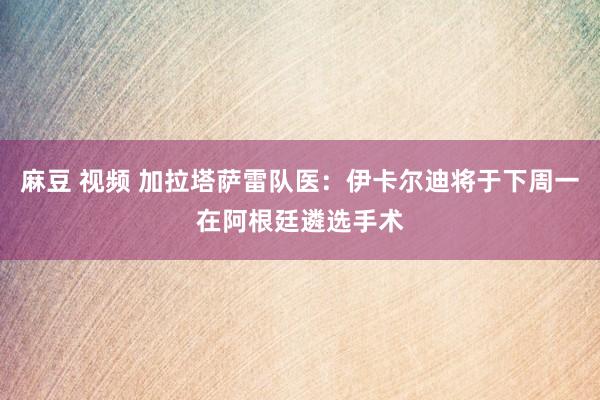 麻豆 视频 加拉塔萨雷队医：伊卡尔迪将于下周一在阿根廷遴选手术