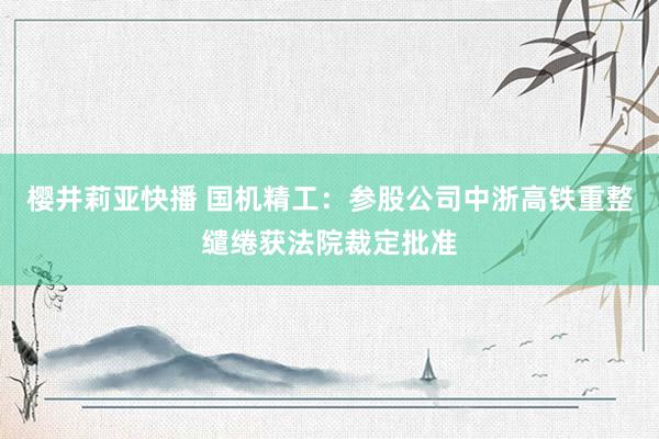 樱井莉亚快播 国机精工：参股公司中浙高铁重整缱绻获法院裁定批准