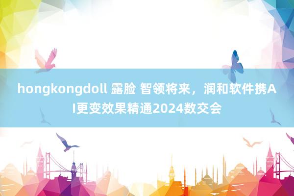 hongkongdoll 露脸 智领将来，润和软件携AI更变效果精通2024数交会