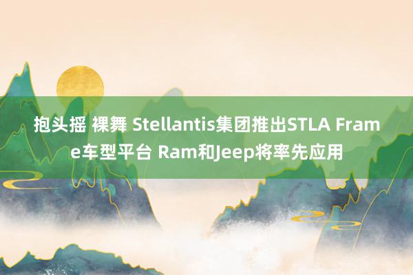 抱头摇 裸舞 Stellantis集团推出STLA Frame车型平台 Ram和Jeep将率先应用