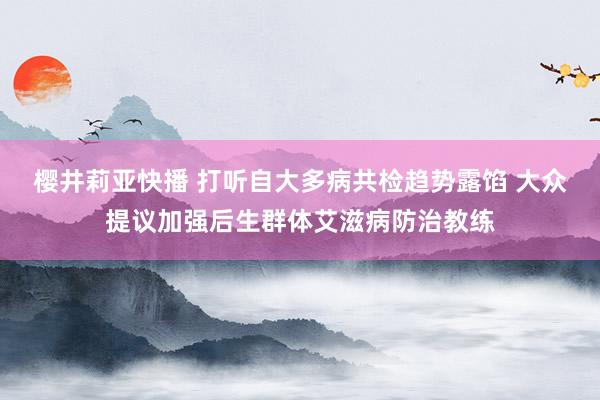 樱井莉亚快播 打听自大多病共检趋势露馅 大众提议加强后生群体艾滋病防治教练