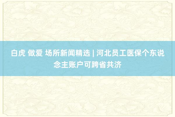 白虎 做爱 场所新闻精选 | 河北员工医保个东说念主账户可跨省共济