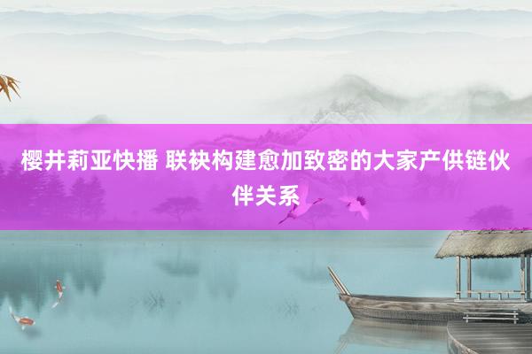 樱井莉亚快播 联袂构建愈加致密的大家产供链伙伴关系