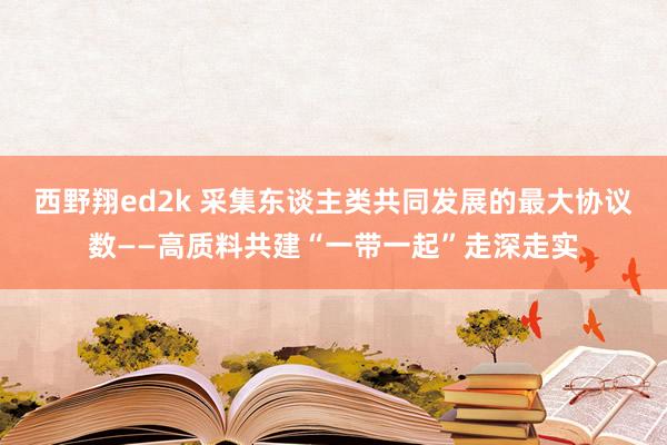 西野翔ed2k 采集东谈主类共同发展的最大协议数——高质料共建“一带一起”走深走实