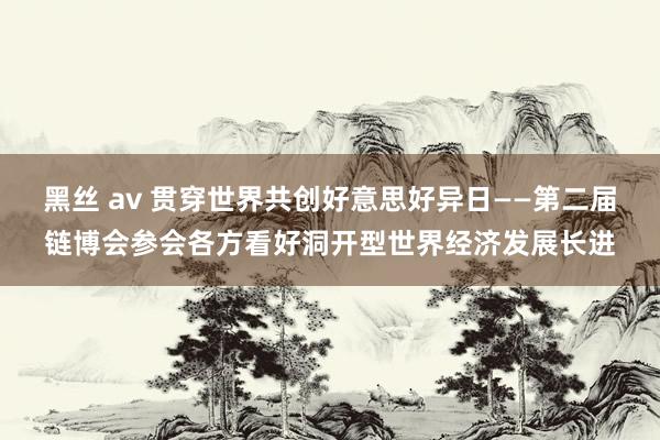 黑丝 av 贯穿世界共创好意思好异日——第二届链博会参会各方看好洞开型世界经济发展长进