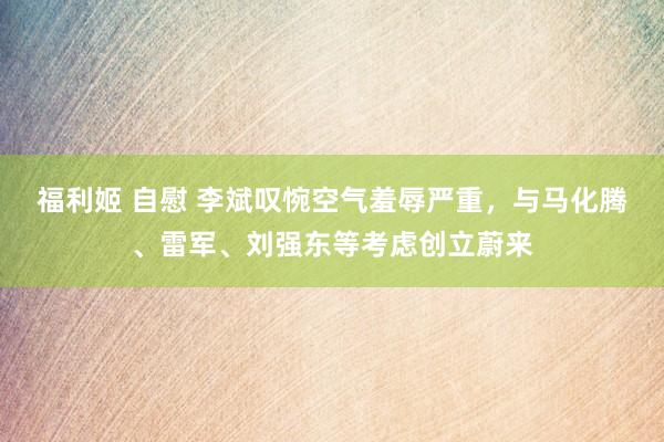 福利姬 自慰 李斌叹惋空气羞辱严重，与马化腾、雷军、刘强东等考虑创立蔚来