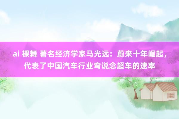 ai 裸舞 著名经济学家马光远：蔚来十年崛起，代表了中国汽车行业弯说念超车的速率