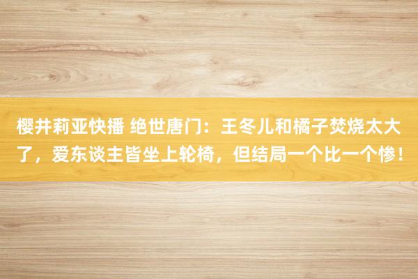 樱井莉亚快播 绝世唐门：王冬儿和橘子焚烧太大了，爱东谈主皆坐上轮椅，但结局一个比一个惨！