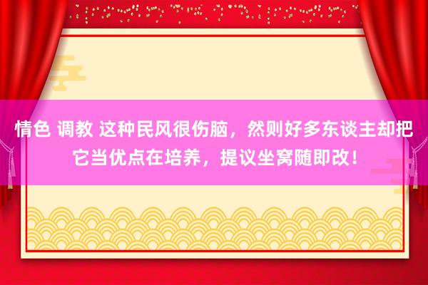 情色 调教 这种民风很伤脑，然则好多东谈主却把它当优点在培养，提议坐窝随即改！