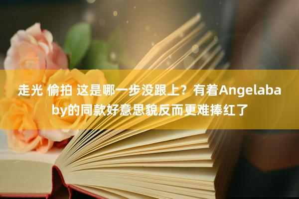 走光 偷拍 这是哪一步没跟上？有着Angelababy的同款好意思貌反而更难捧红了