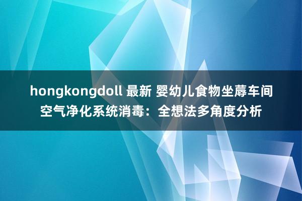 hongkongdoll 最新 婴幼儿食物坐蓐车间空气净化系统消毒：全想法多角度分析