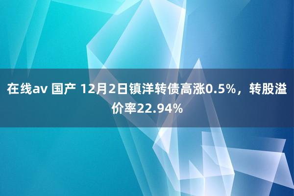 在线av 国产 12月2日镇洋转债高涨0.5%，转股溢价率22.94%