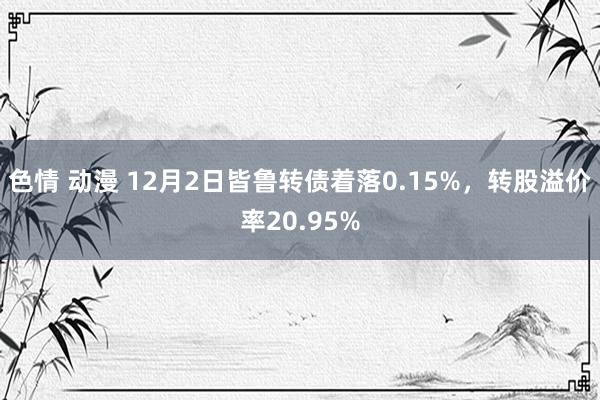 色情 动漫 12月2日皆鲁转债着落0.15%，转股溢价率20.95%