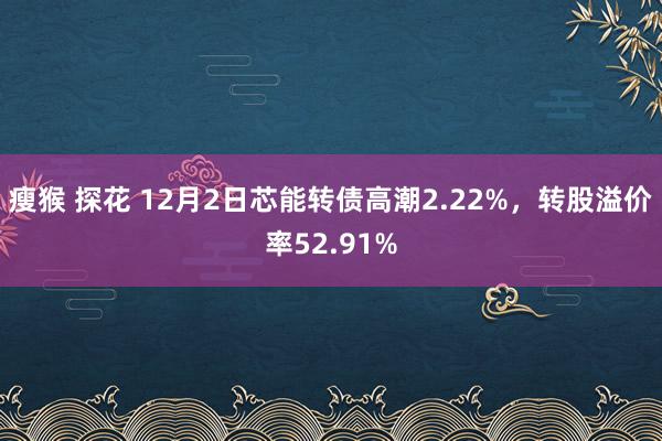 瘦猴 探花 12月2日芯能转债高潮2.22%，转股溢价率52.91%