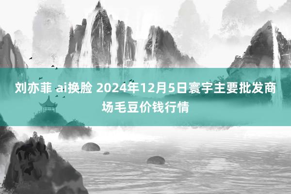 刘亦菲 ai换脸 2024年12月5日寰宇主要批发商场毛豆价钱行情