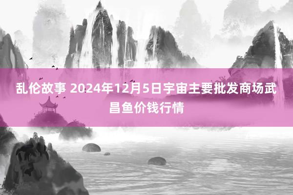 乱伦故事 2024年12月5日宇宙主要批发商场武昌鱼价钱行情