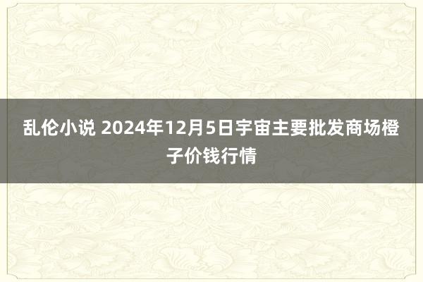 乱伦小说 2024年12月5日宇宙主要批发商场橙子价钱行情