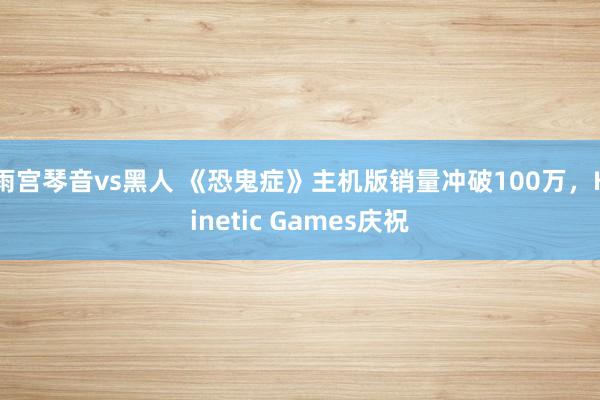 雨宫琴音vs黑人 《恐鬼症》主机版销量冲破100万，Kinetic Games庆祝