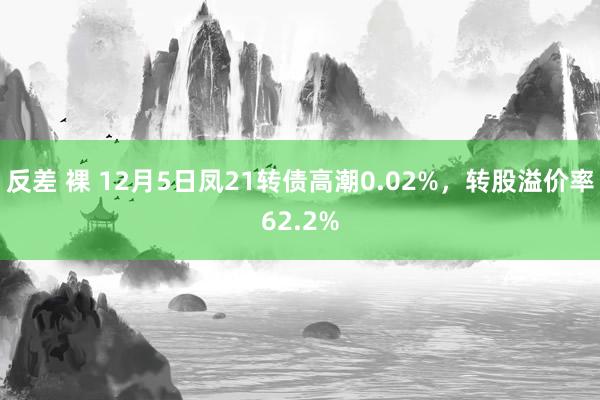 反差 裸 12月5日凤21转债高潮0.02%，转股溢价率62.2%