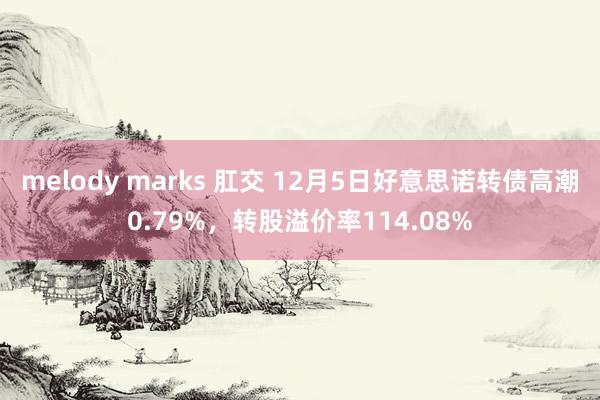 melody marks 肛交 12月5日好意思诺转债高潮0.79%，转股溢价率114.08%