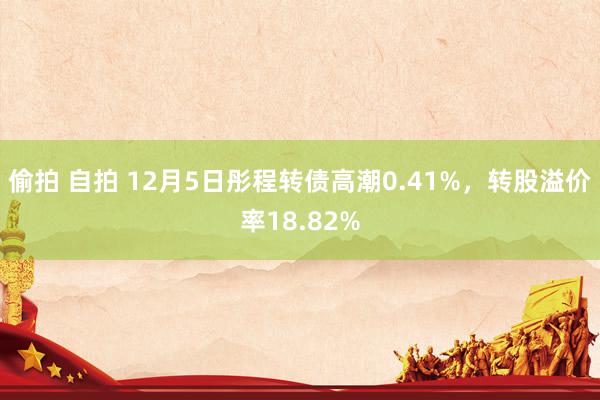 偷拍 自拍 12月5日彤程转债高潮0.41%，转股溢价率18.82%