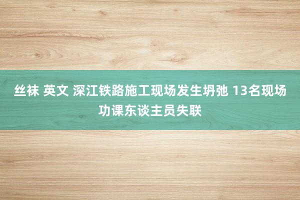 丝袜 英文 深江铁路施工现场发生坍弛 13名现场功课东谈主员失联