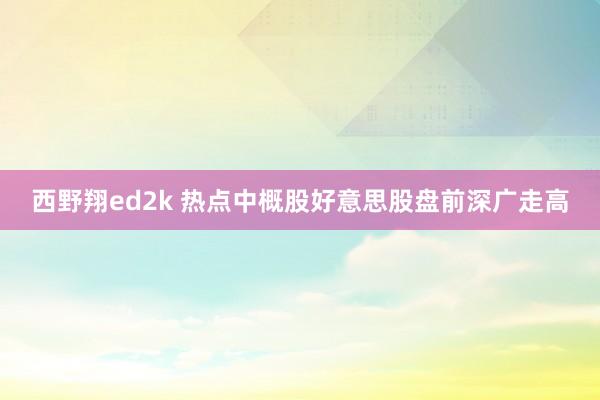 西野翔ed2k 热点中概股好意思股盘前深广走高