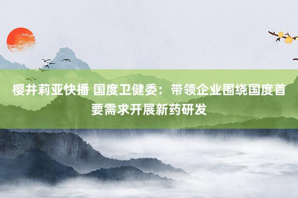 樱井莉亚快播 国度卫健委：带领企业围绕国度首要需求开展新药研发