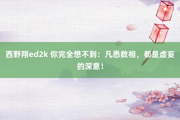 西野翔ed2k 你完全想不到：凡悉数相，都是虚妄的深意！