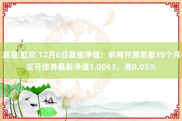 麻豆 肛交 12月6日基金净值：前海开源惠盈39个月定开债券最新净值1.0063，涨0.05%