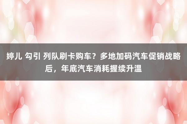 婷儿 勾引 列队刷卡购车？多地加码汽车促销战略后，年底汽车消耗握续升温