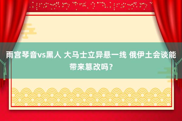 雨宫琴音vs黑人 大马士立异悬一线 俄伊土会谈能带来篡改吗？