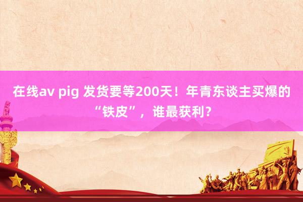 在线av pig 发货要等200天！年青东谈主买爆的“铁皮”，谁最获利？