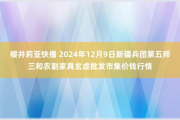 樱井莉亚快播 2024年12月9日新疆兵团第五师三和农副家具玄虚批发市集价钱行情