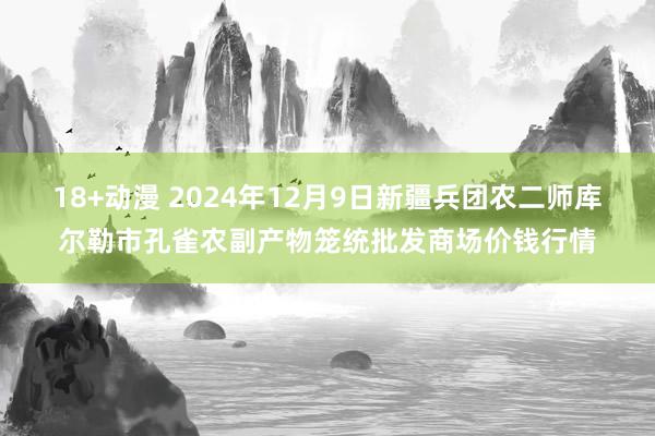 18+动漫 2024年12月9日新疆兵团农二师库尔勒市孔雀农副产物笼统批发商场价钱行情