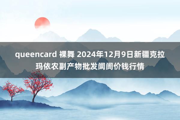 queencard 裸舞 2024年12月9日新疆克拉玛依农副产物批发阛阓价钱行情