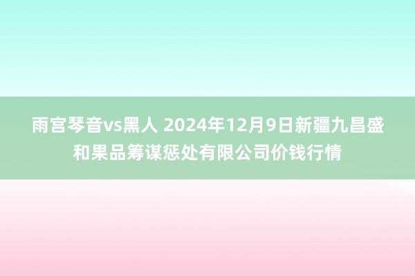 雨宫琴音vs黑人 2024年12月9日新疆九昌盛和果品筹谋惩处有限公司价钱行情