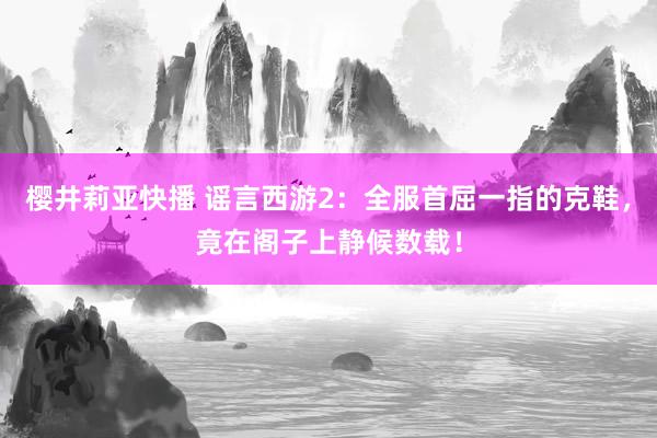 樱井莉亚快播 谣言西游2：全服首屈一指的克鞋，竟在阁子上静候数载！