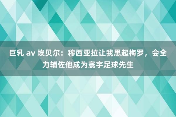 巨乳 av 埃贝尔：穆西亚拉让我思起梅罗，会全力辅佐他成为寰宇足球先生