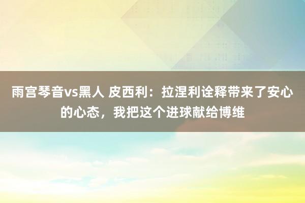 雨宫琴音vs黑人 皮西利：拉涅利诠释带来了安心的心态，我把这个进球献给博维