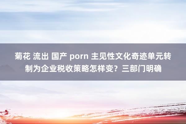 菊花 流出 国产 porn 主见性文化奇迹单元转制为企业税收策略怎样变？三部门明确