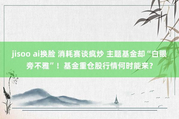 jisoo ai换脸 消耗赛谈疯炒 主题基金却“白眼旁不雅”！基金重仓股行情何时能来？