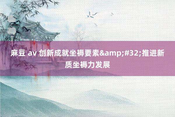 麻豆 av 创新成就坐褥要素&#32;推进新质坐褥力发展