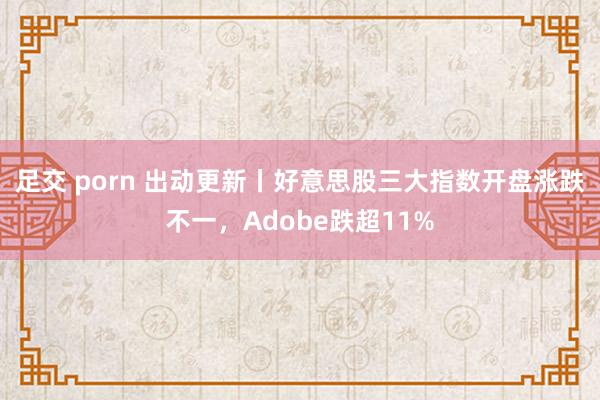 足交 porn 出动更新丨好意思股三大指数开盘涨跌不一，Adobe跌超11%