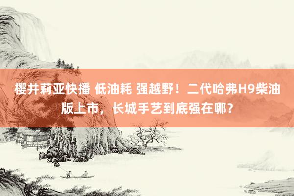 樱井莉亚快播 低油耗 强越野！二代哈弗H9柴油版上市，长城手艺到底强在哪？