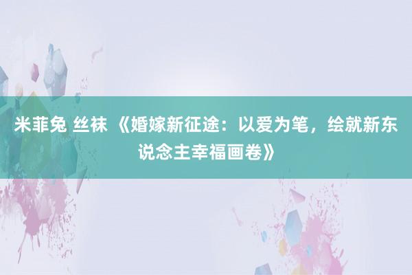 米菲兔 丝袜 《婚嫁新征途：以爱为笔，绘就新东说念主幸福画卷》