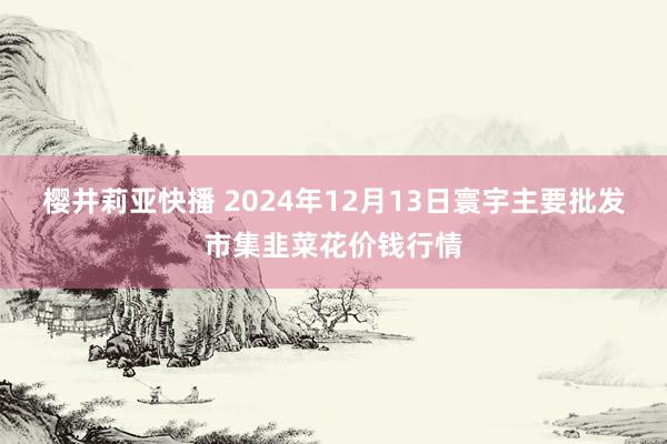 樱井莉亚快播 2024年12月13日寰宇主要批发市集韭菜花价钱行情