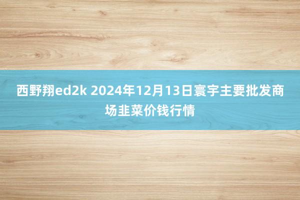 西野翔ed2k 2024年12月13日寰宇主要批发商场韭菜价钱行情