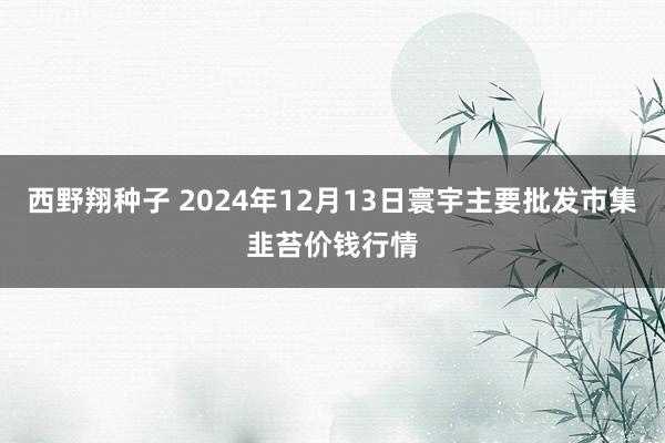 西野翔种子 2024年12月13日寰宇主要批发市集韭苔价钱行情