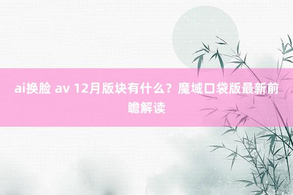 ai换脸 av 12月版块有什么？魔域口袋版最新前瞻解读